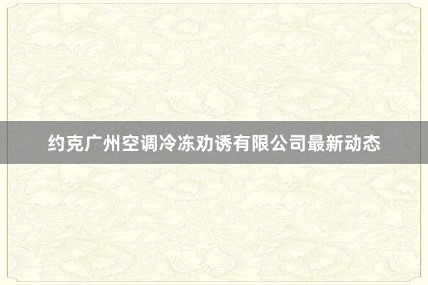 约克广州空调冷冻劝诱有限公司最新动态